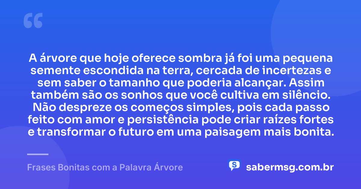 A árvore que hoje oferece sombra já foi uma pequena semente escondida na terra, cercada de incertezas e sem saber o tamanho que poderia alcançar. Assim também são os sonhos que você cultiva em silêncio. Não despreze os começos simples, pois cada passo feito com amor e persistência pode criar raízes fortes e transformar o futuro em uma paisagem mais bonita. — Frases Bonitas com a Palavra Árvore