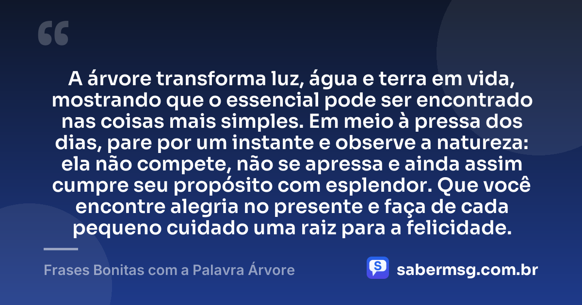 A árvore transforma luz, água e terra em vida, mostrando que o essencial pode ser encontrado nas coisas mais simples. Em meio à pressa dos dias, pare por um instante e observe a natureza: ela não compete, não se apressa e ainda assim cumpre seu propósito com esplendor. Que você encontre alegria no presente e faça de cada pequeno cuidado uma raiz para a felicidade. — Frases Bonitas com a Palavra Árvore