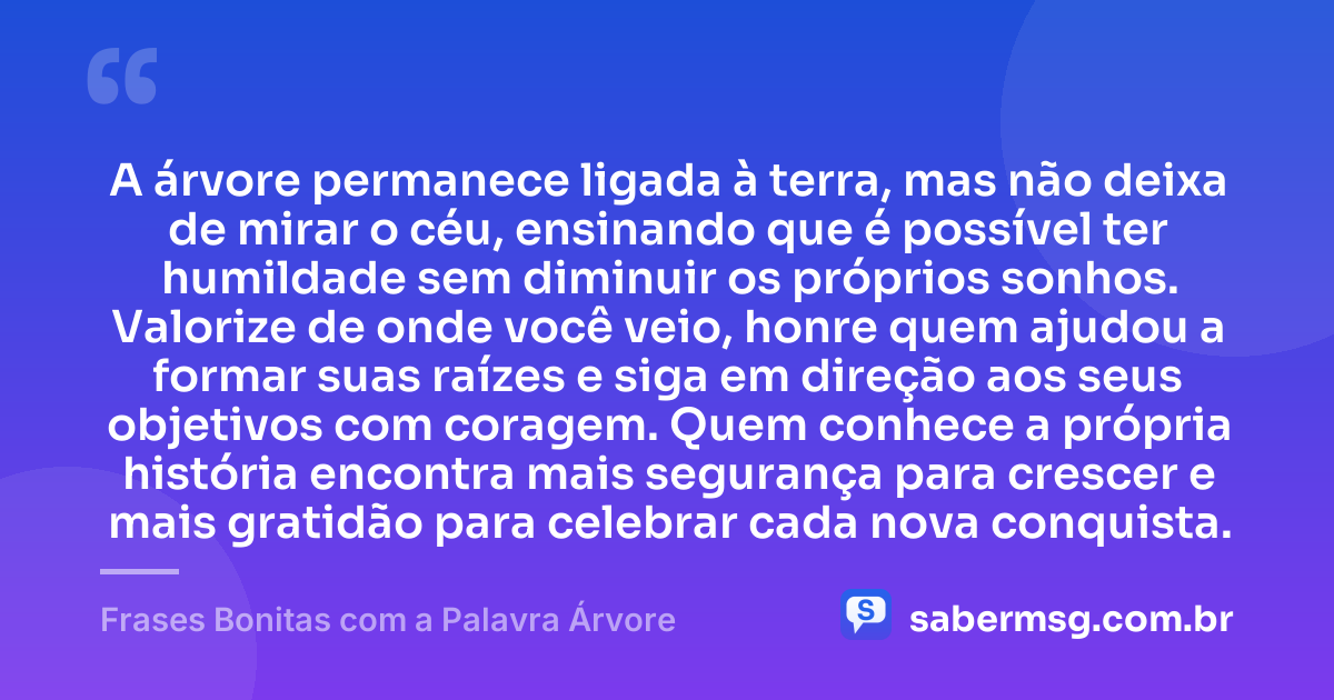 A árvore permanece ligada à terra, mas não deixa de mirar o céu, ensinando que é possível ter humildade sem diminuir os próprios sonhos. Valorize de onde você veio, honre quem ajudou a formar suas raízes e siga em direção aos seus objetivos com coragem. Quem conhece a própria história encontra mais segurança para crescer e mais gratidão para celebrar cada nova conquista. — Frases Bonitas com a Palavra Árvore
