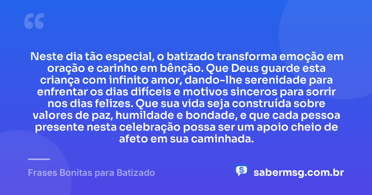 Neste dia tão especial, o batizado transforma emoção em oração e carinho em bênção. Que Deus guarde esta criança com infinito amor, dando-lhe serenidade para enfrentar os dias difíceis e motivos sinceros para sorrir nos dias felizes. Que sua vida seja construída sobre valores de paz, humildade e bondade, e que cada pessoa presente nesta celebração possa ser um apoio cheio de afeto em sua caminhada. — Frases Bonitas para Batizado