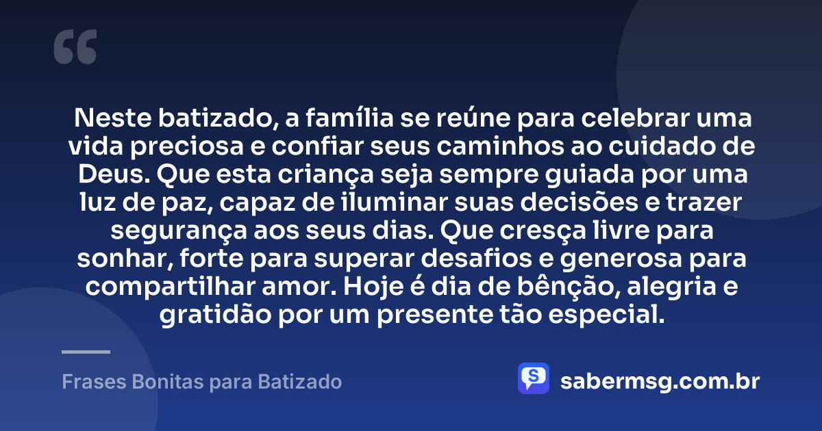 Neste batizado, a família se reúne para celebrar uma vida preciosa e confiar seus caminhos ao cuidado de Deus. Que esta criança seja sempre guiada por uma luz de paz, capaz de iluminar suas decisões e trazer segurança aos seus dias. Que cresça livre para sonhar, forte para superar desafios e generosa para compartilhar amor. Hoje é dia de bênção, alegria e gratidão por um presente tão especial. — Frases Bonitas para Batizado