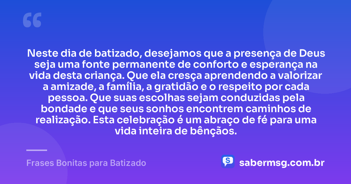 Neste dia de batizado, desejamos que a presença de Deus seja uma fonte permanente de conforto e esperança na vida desta criança. Que ela cresça aprendendo a valorizar a amizade, a família, a gratidão e o respeito por cada pessoa. Que suas escolhas sejam conduzidas pela bondade e que seus sonhos encontrem caminhos de realização. Esta celebração é um abraço de fé para uma vida inteira de bênçãos. — Frases Bonitas para Batizado