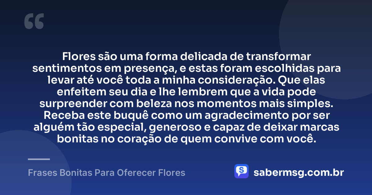 Flores são uma forma delicada de transformar sentimentos em presença, e estas foram escolhidas para levar até você toda a minha consideração. Que elas enfeitem seu dia e lhe lembrem que a vida pode surpreender com beleza nos momentos mais simples. Receba este buquê como um agradecimento por ser alguém tão especial, generoso e capaz de deixar marcas bonitas no coração de quem convive com você. — Frases Bonitas Para Oferecer Flores