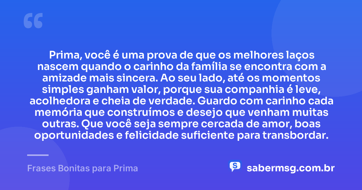 Prima, você é uma prova de que os melhores laços nascem quando o carinho da família se encontra com a amizade mais sincera. Ao seu lado, até os momentos simples ganham valor, porque sua companhia é leve, acolhedora e cheia de verdade. Guardo com carinho cada memória que construímos e desejo que venham muitas outras. Que você seja sempre cercada de amor, boas oportunidades e felicidade suficiente para transbordar. — Frases Bonitas para Prima