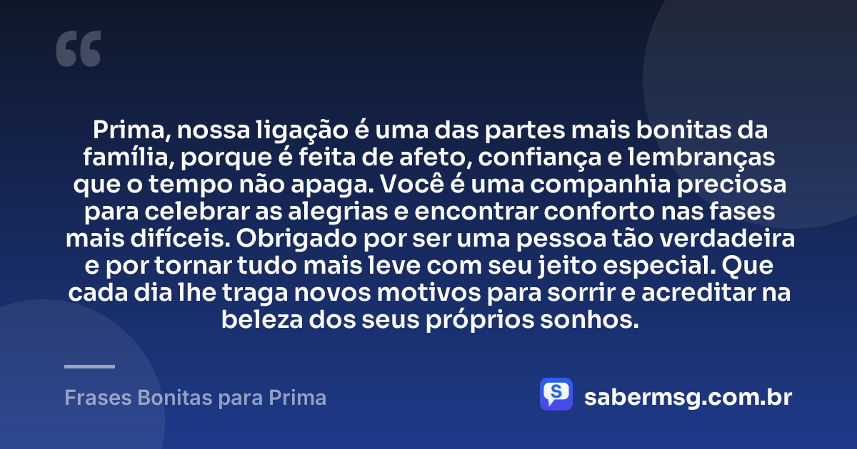 Prima, nossa ligação é uma das partes mais bonitas da família, porque é feita de afeto, confiança e lembranças que o tempo não apaga. Você é uma companhia preciosa para celebrar as alegrias e encontrar conforto nas fases mais difíceis. Obrigado por ser uma pessoa tão verdadeira e por tornar tudo mais leve com seu jeito especial. Que cada dia lhe traga novos motivos para sorrir e acreditar na beleza dos seus próprios sonhos. — Frases Bonitas para Prima