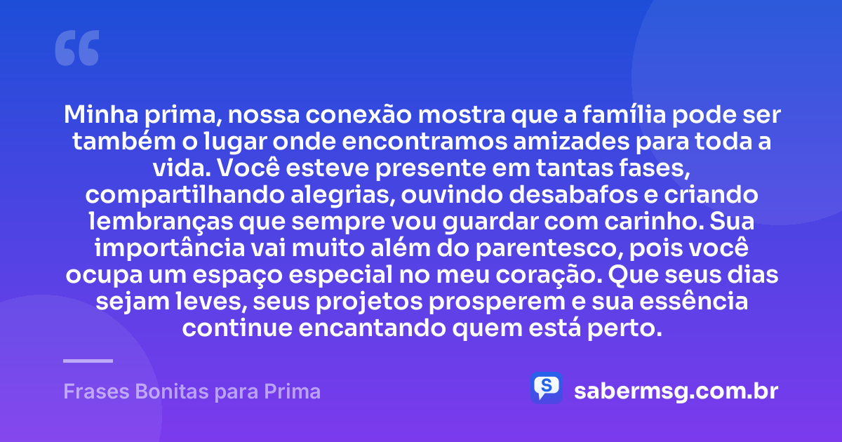 Minha prima, nossa conexão mostra que a família pode ser também o lugar onde encontramos amizades para toda a vida. Você esteve presente em tantas fases, compartilhando alegrias, ouvindo desabafos e criando lembranças que sempre vou guardar com carinho. Sua importância vai muito além do parentesco, pois você ocupa um espaço especial no meu coração. Que seus dias sejam leves, seus projetos prosperem e sua essência continue encantando quem está perto. — Frases Bonitas para Prima