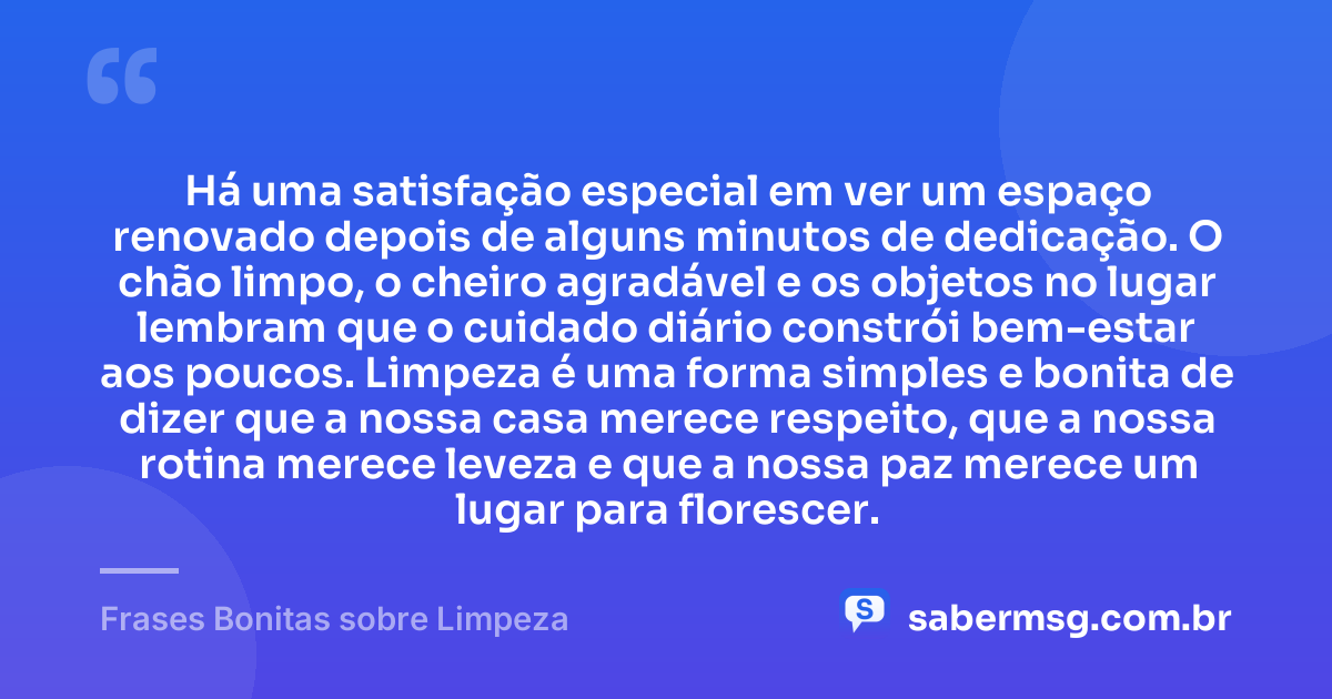 Há uma satisfação especial em ver um espaço renovado depois de alguns minutos de dedicação. O chão limpo, o cheiro agradável e os objetos no lugar lembram que o cuidado diário constrói bem-estar aos poucos. Limpeza é uma forma simples e bonita de dizer que a nossa casa merece respeito, que a nossa rotina merece leveza e que a nossa paz merece um lugar para florescer. — Frases Bonitas sobre Limpeza