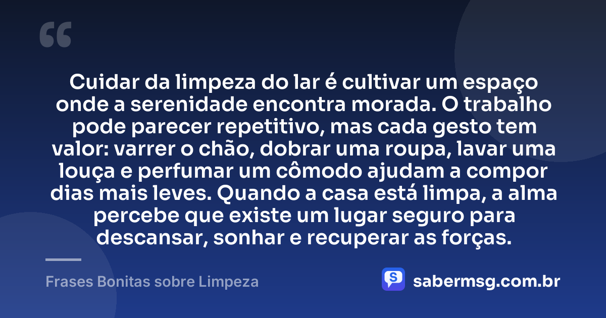 Cuidar da limpeza do lar é cultivar um espaço onde a serenidade encontra morada. O trabalho pode parecer repetitivo, mas cada gesto tem valor: varrer o chão, dobrar uma roupa, lavar uma louça e perfumar um cômodo ajudam a compor dias mais leves. Quando a casa está limpa, a alma percebe que existe um lugar seguro para descansar, sonhar e recuperar as forças. — Frases Bonitas sobre Limpeza