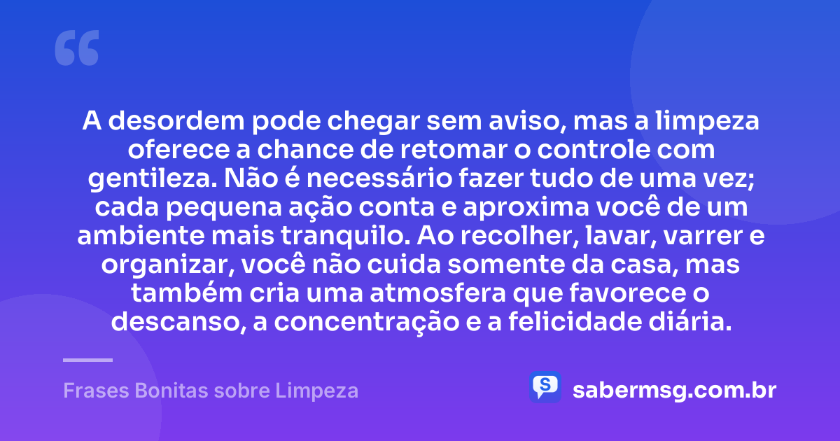 A desordem pode chegar sem aviso, mas a limpeza oferece a chance de retomar o controle com gentileza. Não é necessário fazer tudo de uma vez; cada pequena ação conta e aproxima você de um ambiente mais tranquilo. Ao recolher, lavar, varrer e organizar, você não cuida somente da casa, mas também cria uma atmosfera que favorece o descanso, a concentração e a felicidade diária. — Frases Bonitas sobre Limpeza