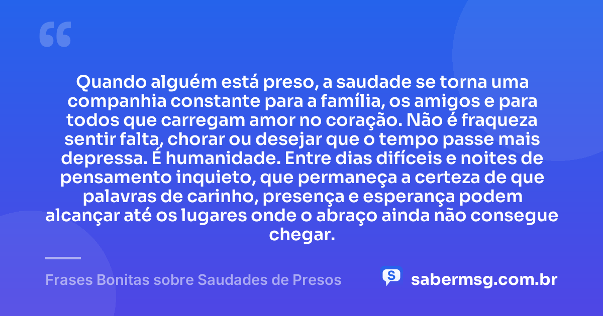 Quando alguém está preso, a saudade se torna uma companhia constante para a família, os amigos e para todos que carregam amor no coração. Não é fraqueza sentir falta, chorar ou desejar que o tempo passe mais depressa. É humanidade. Entre dias difíceis e noites de pensamento inquieto, que permaneça a certeza de que palavras de carinho, presença e esperança podem alcançar até os lugares onde o abraço ainda não consegue chegar. — Frases Bonitas sobre Saudades de Presos