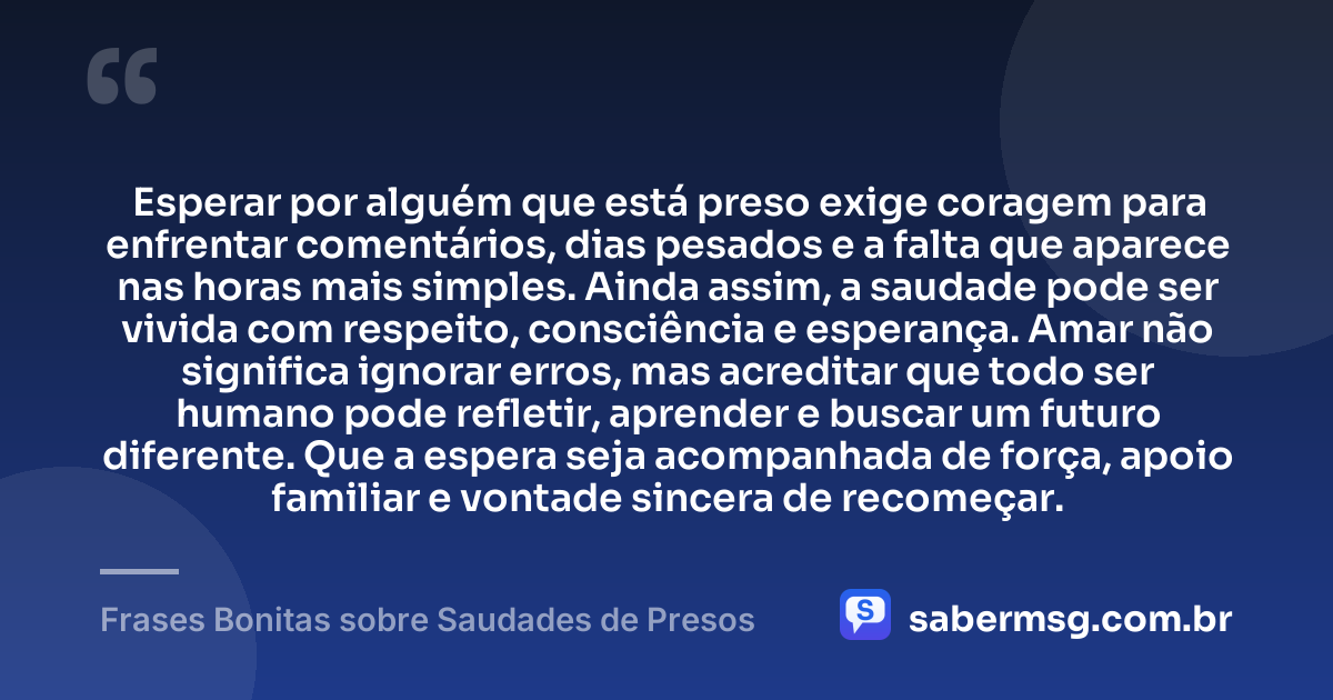 Esperar por alguém que está preso exige coragem para enfrentar comentários, dias pesados e a falta que aparece nas horas mais simples. Ainda assim, a saudade pode ser vivida com respeito, consciência e esperança. Amar não significa ignorar erros, mas acreditar que todo ser humano pode refletir, aprender e buscar um futuro diferente. Que a espera seja acompanhada de força, apoio familiar e vontade sincera de recomeçar. — Frases Bonitas sobre Saudades de Presos