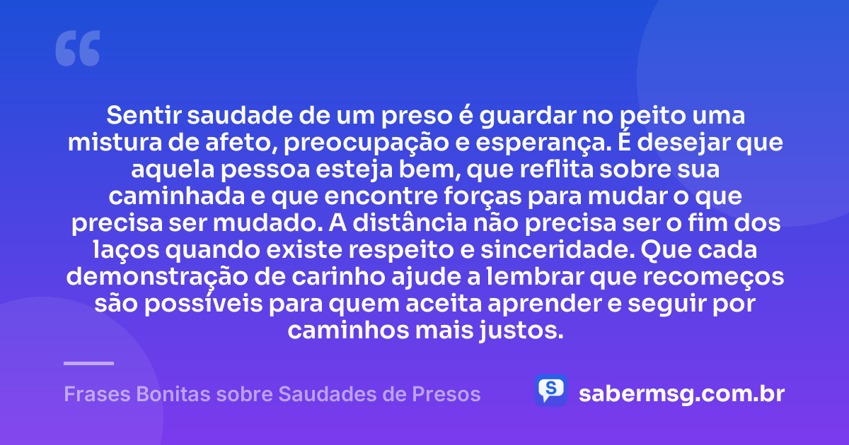 Sentir saudade de um preso é guardar no peito uma mistura de afeto, preocupação e esperança. É desejar que aquela pessoa esteja bem, que reflita sobre sua caminhada e que encontre forças para mudar o que precisa ser mudado. A distância não precisa ser o fim dos laços quando existe respeito e sinceridade. Que cada demonstração de carinho ajude a lembrar que recomeços são possíveis para quem aceita aprender e seguir por caminhos mais justos. — Frases Bonitas sobre Saudades de Presos