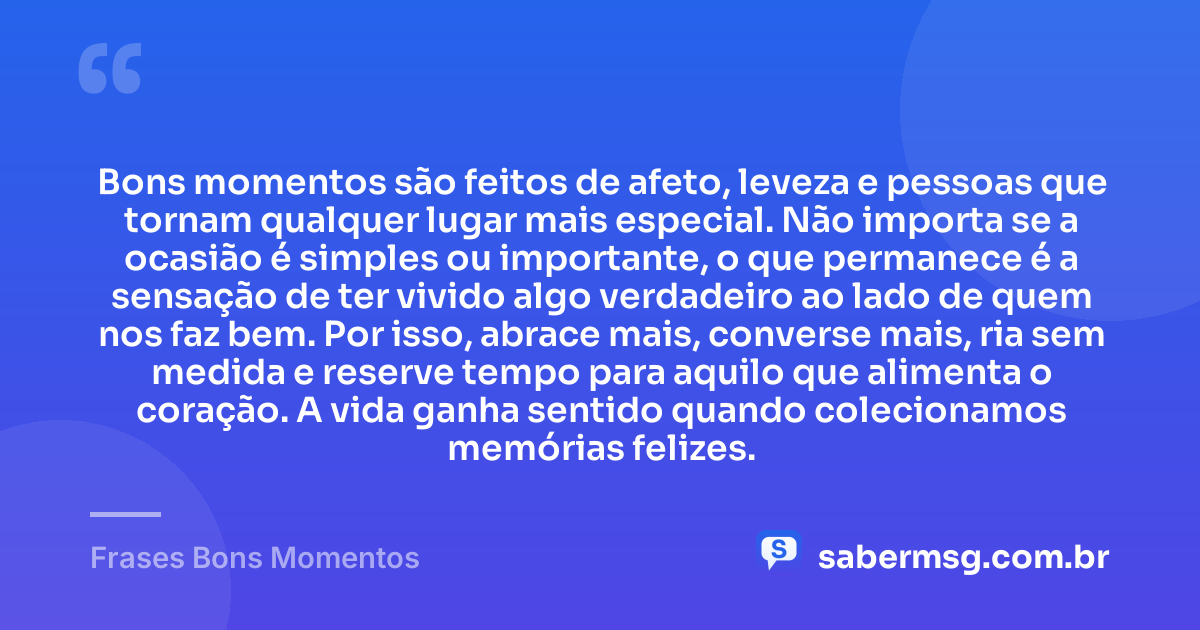 Bons momentos são feitos de afeto, leveza e pessoas que tornam qualquer lugar mais especial. Não importa se a ocasião é simples ou importante, o que permanece é a sensação de ter vivido algo verdadeiro ao lado de quem nos faz bem. Por isso, abrace mais, converse mais, ria sem medida e reserve tempo para aquilo que alimenta o coração. A vida ganha sentido quando colecionamos memórias felizes. — Frases Bons Momentos