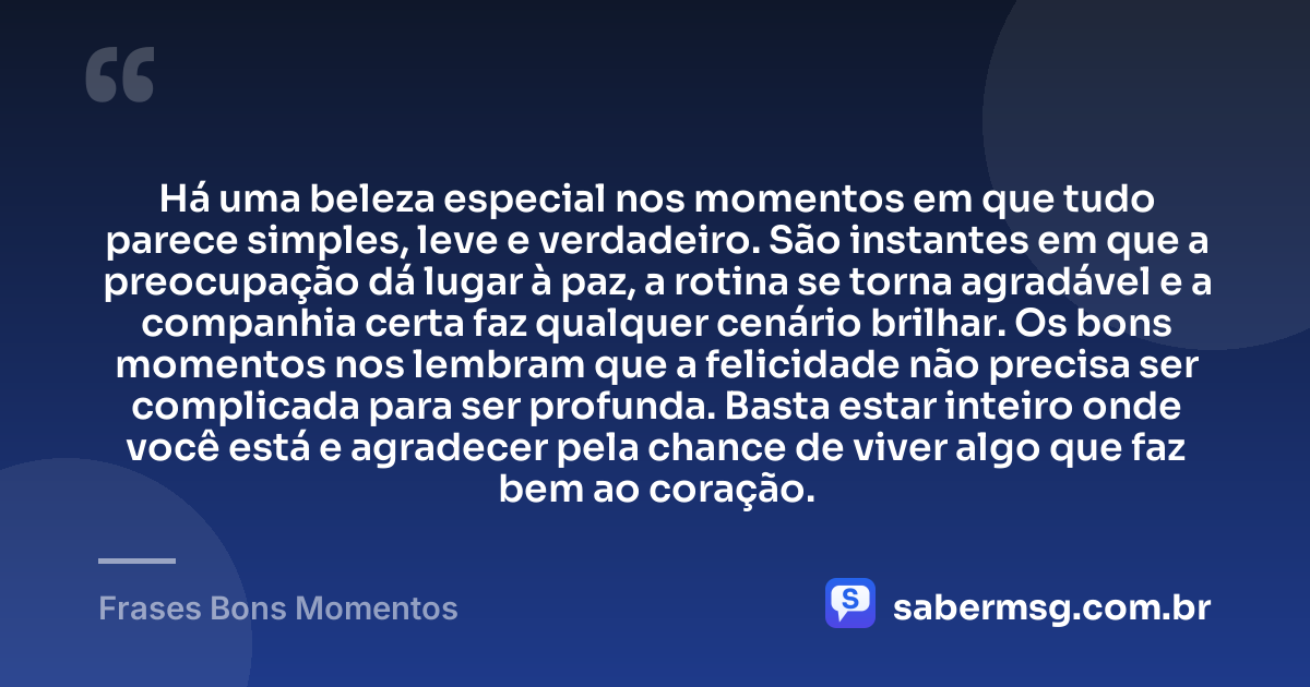 Há uma beleza especial nos momentos em que tudo parece simples, leve e verdadeiro. São instantes em que a preocupação dá lugar à paz, a rotina se torna agradável e a companhia certa faz qualquer cenário brilhar. Os bons momentos nos lembram que a felicidade não precisa ser complicada para ser profunda. Basta estar inteiro onde você está e agradecer pela chance de viver algo que faz bem ao coração. — Frases Bons Momentos