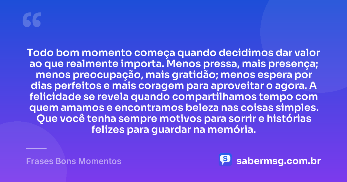 Todo bom momento começa quando decidimos dar valor ao que realmente importa. Menos pressa, mais presença; menos preocupação, mais gratidão; menos espera por dias perfeitos e mais coragem para aproveitar o agora. A felicidade se revela quando compartilhamos tempo com quem amamos e encontramos beleza nas coisas simples. Que você tenha sempre motivos para sorrir e histórias felizes para guardar na memória. — Frases Bons Momentos