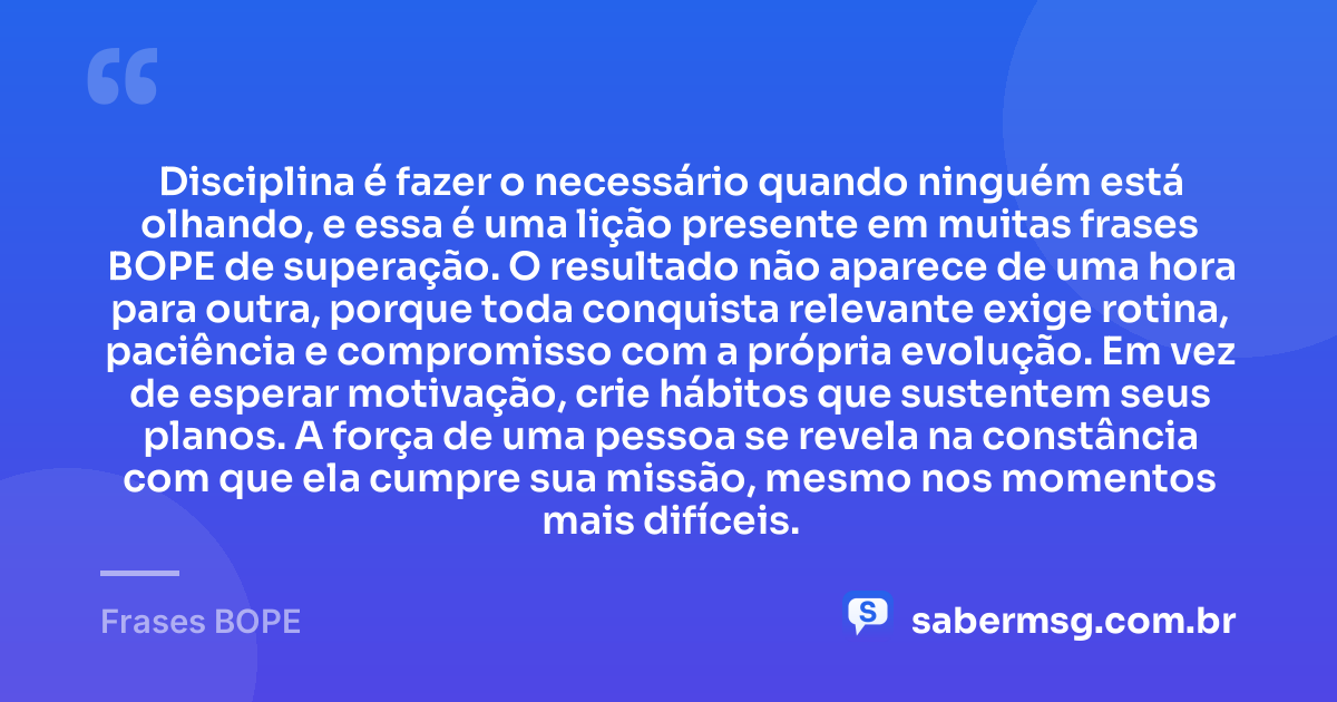 Disciplina é fazer o necessário quando ninguém está olhando, e essa é uma lição presente em muitas frases BOPE de superação. O resultado não aparece de uma hora para outra, porque toda conquista relevante exige rotina, paciência e compromisso com a própria evolução. Em vez de esperar motivação, crie hábitos que sustentem seus planos. A força de uma pessoa se revela na constância com que ela cumpre sua missão, mesmo nos momentos mais difíceis. — Frases BOPE