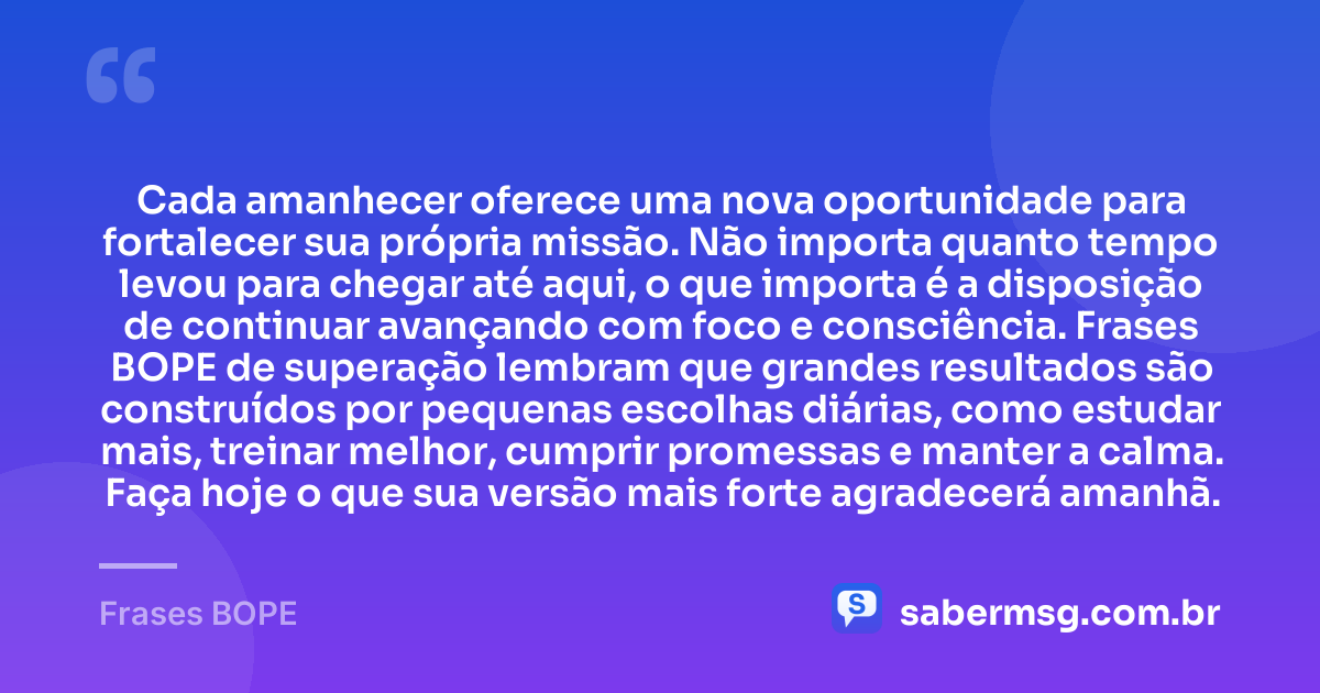Cada amanhecer oferece uma nova oportunidade para fortalecer sua própria missão. Não importa quanto tempo levou para chegar até aqui, o que importa é a disposição de continuar avançando com foco e consciência. Frases BOPE de superação lembram que grandes resultados são construídos por pequenas escolhas diárias, como estudar mais, treinar melhor, cumprir promessas e manter a calma. Faça hoje o que sua versão mais forte agradecerá amanhã. — Frases BOPE