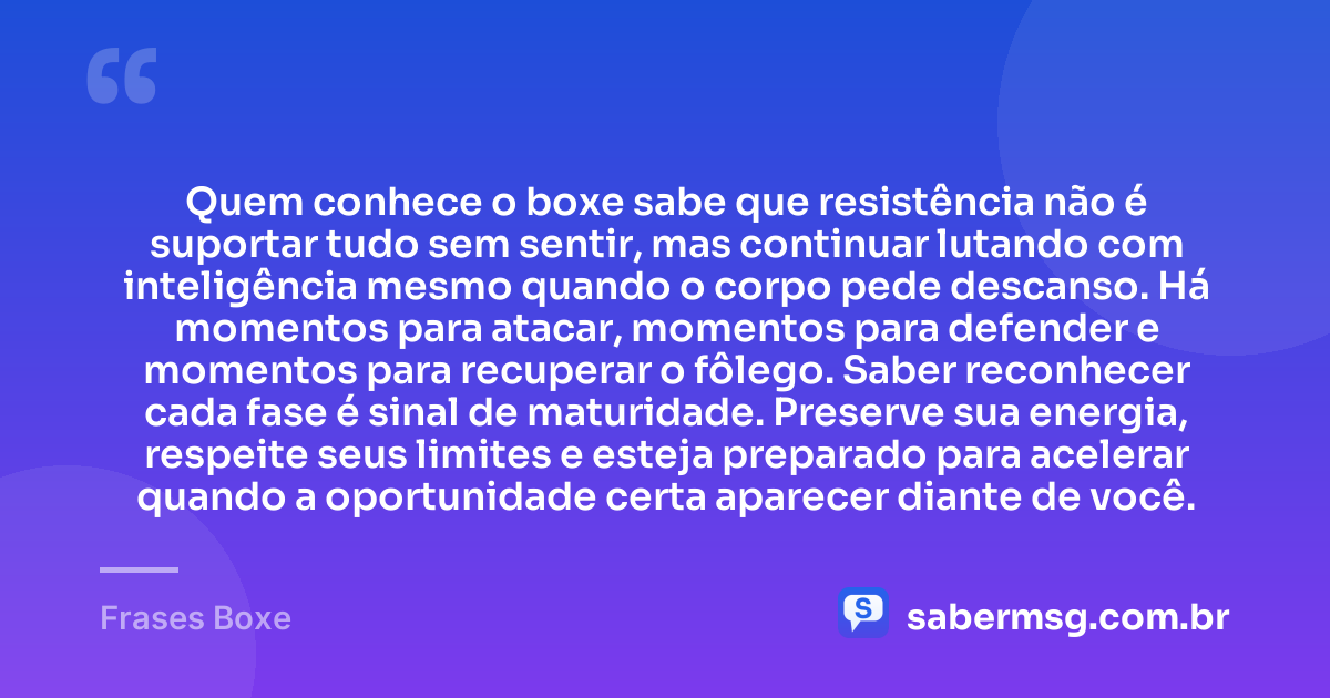 Quem conhece o boxe sabe que resistência não é suportar tudo sem sentir, mas continuar lutando com inteligência mesmo quando o corpo pede descanso. Há momentos para atacar, momentos para defender e momentos para recuperar o fôlego. Saber reconhecer cada fase é sinal de maturidade. Preserve sua energia, respeite seus limites e esteja preparado para acelerar quando a oportunidade certa aparecer diante de você. — Frases Boxe