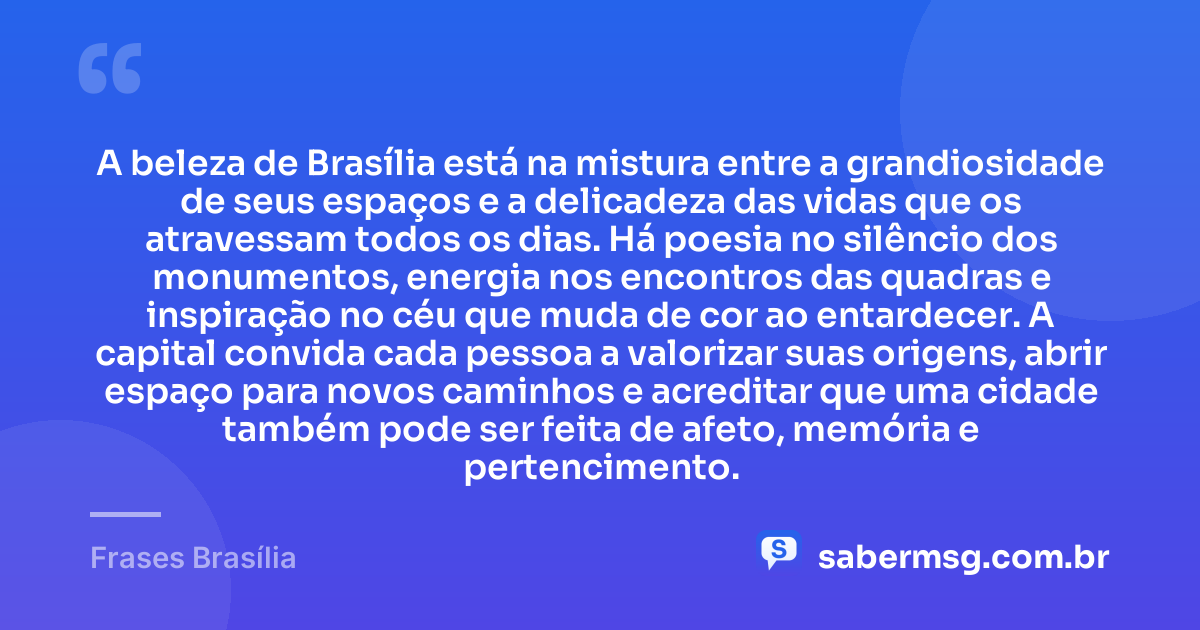 A beleza de Brasília está na mistura entre a grandiosidade de seus espaços e a delicadeza das vidas que os atravessam todos os dias. Há poesia no silêncio dos monumentos, energia nos encontros das quadras e inspiração no céu que muda de cor ao entardecer. A capital convida cada pessoa a valorizar suas origens, abrir espaço para novos caminhos e acreditar que uma cidade também pode ser feita de afeto, memória e pertencimento. — Frases Brasília