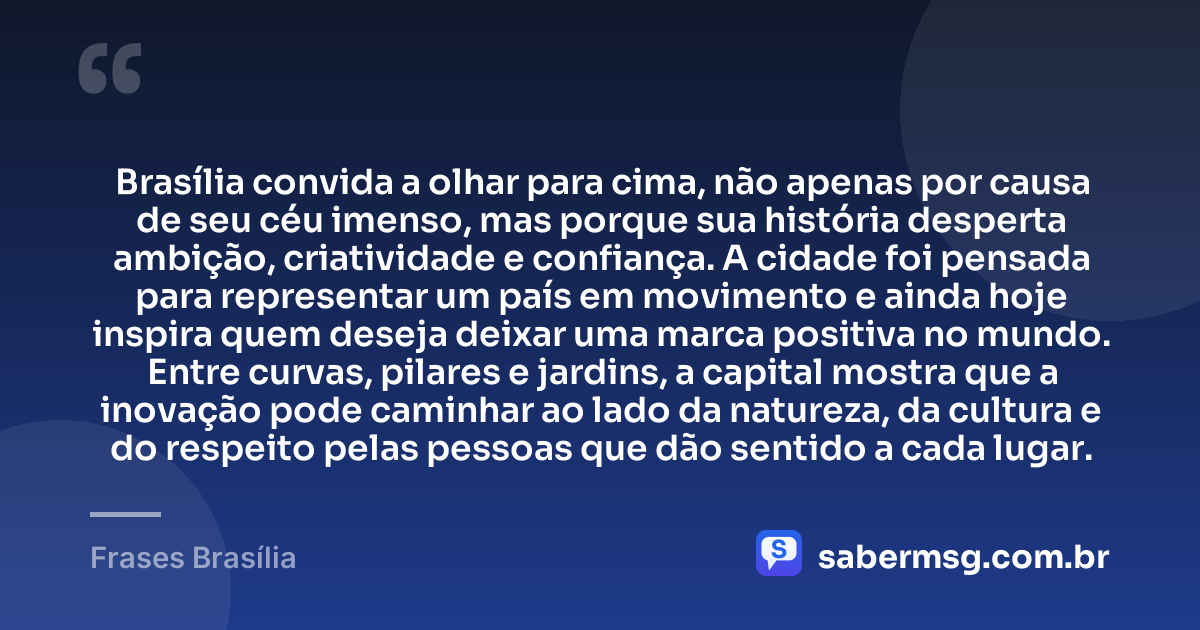 Brasília convida a olhar para cima, não apenas por causa de seu céu imenso, mas porque sua história desperta ambição, criatividade e confiança. A cidade foi pensada para representar um país em movimento e ainda hoje inspira quem deseja deixar uma marca positiva no mundo. Entre curvas, pilares e jardins, a capital mostra que a inovação pode caminhar ao lado da natureza, da cultura e do respeito pelas pessoas que dão sentido a cada lugar. — Frases Brasília