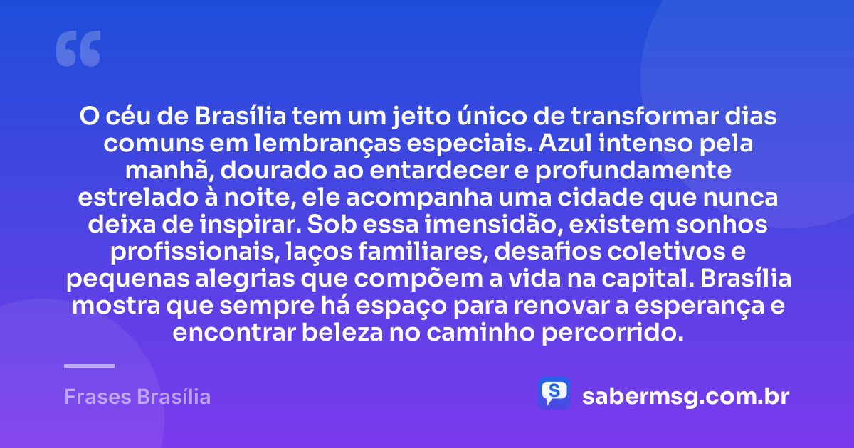 O céu de Brasília tem um jeito único de transformar dias comuns em lembranças especiais. Azul intenso pela manhã, dourado ao entardecer e profundamente estrelado à noite, ele acompanha uma cidade que nunca deixa de inspirar. Sob essa imensidão, existem sonhos profissionais, laços familiares, desafios coletivos e pequenas alegrias que compõem a vida na capital. Brasília mostra que sempre há espaço para renovar a esperança e encontrar beleza no caminho percorrido. — Frases Brasília