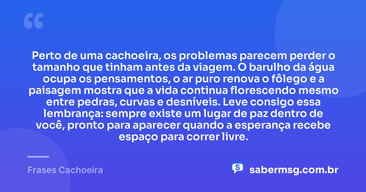 Perto de uma cachoeira, os problemas parecem perder o tamanho que tinham antes da viagem. O barulho da água ocupa os pensamentos, o ar puro renova o fôlego e a paisagem mostra que a vida continua florescendo mesmo entre pedras, curvas e desníveis. Leve consigo essa lembrança: sempre existe um lugar de paz dentro de você, pronto para aparecer quando a esperança recebe espaço para correr livre. — Frases Cachoeira