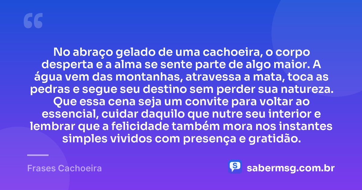 No abraço gelado de uma cachoeira, o corpo desperta e a alma se sente parte de algo maior. A água vem das montanhas, atravessa a mata, toca as pedras e segue seu destino sem perder sua natureza. Que essa cena seja um convite para voltar ao essencial, cuidar daquilo que nutre seu interior e lembrar que a felicidade também mora nos instantes simples vividos com presença e gratidão. — Frases Cachoeira