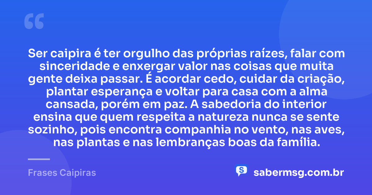 Ser caipira é ter orgulho das próprias raízes, falar com sinceridade e enxergar valor nas coisas que muita gente deixa passar. É acordar cedo, cuidar da criação, plantar esperança e voltar para casa com a alma cansada, porém em paz. A sabedoria do interior ensina que quem respeita a natureza nunca se sente sozinho, pois encontra companhia no vento, nas aves, nas plantas e nas lembranças boas da família. — Frases Caipiras