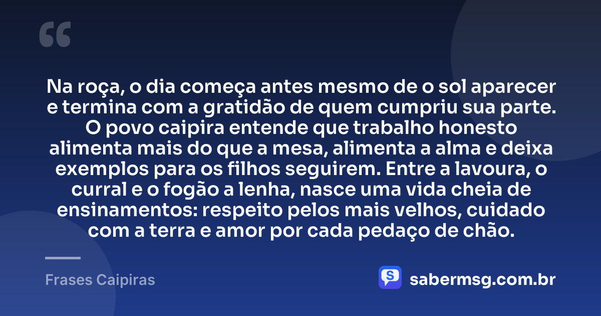 Na roça, o dia começa antes mesmo de o sol aparecer e termina com a gratidão de quem cumpriu sua parte. O povo caipira entende que trabalho honesto alimenta mais do que a mesa, alimenta a alma e deixa exemplos para os filhos seguirem. Entre a lavoura, o curral e o fogão a lenha, nasce uma vida cheia de ensinamentos: respeito pelos mais velhos, cuidado com a terra e amor por cada pedaço de chão. — Frases Caipiras