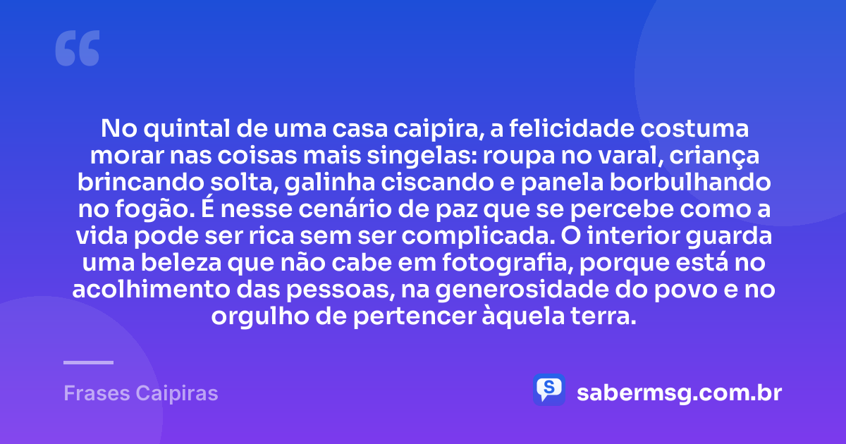 No quintal de uma casa caipira, a felicidade costuma morar nas coisas mais singelas: roupa no varal, criança brincando solta, galinha ciscando e panela borbulhando no fogão. É nesse cenário de paz que se percebe como a vida pode ser rica sem ser complicada. O interior guarda uma beleza que não cabe em fotografia, porque está no acolhimento das pessoas, na generosidade do povo e no orgulho de pertencer àquela terra. — Frases Caipiras