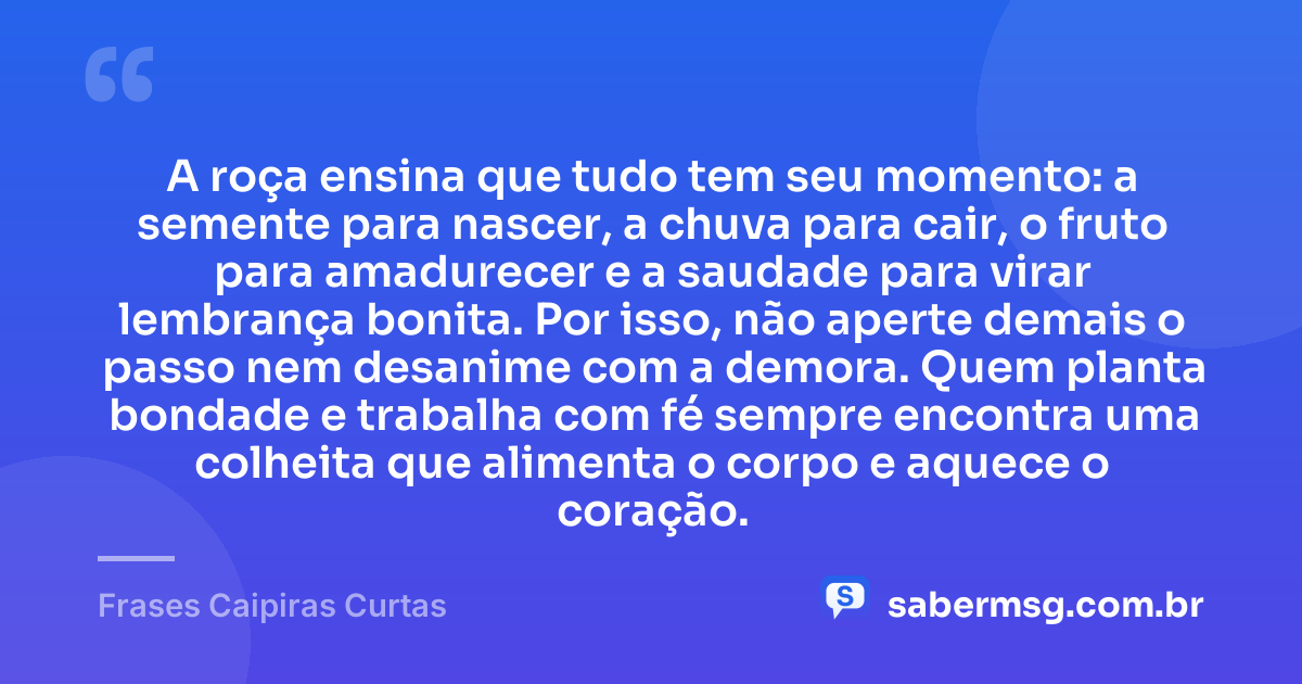 A roça ensina que tudo tem seu momento: a semente para nascer, a chuva para cair, o fruto para amadurecer e a saudade para virar lembrança bonita. Por isso, não aperte demais o passo nem desanime com a demora. Quem planta bondade e trabalha com fé sempre encontra uma colheita que alimenta o corpo e aquece o coração. — Frases Caipiras Curtas