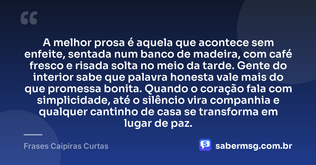 A melhor prosa é aquela que acontece sem enfeite, sentada num banco de madeira, com café fresco e risada solta no meio da tarde. Gente do interior sabe que palavra honesta vale mais do que promessa bonita. Quando o coração fala com simplicidade, até o silêncio vira companhia e qualquer cantinho de casa se transforma em lugar de paz. — Frases Caipiras Curtas