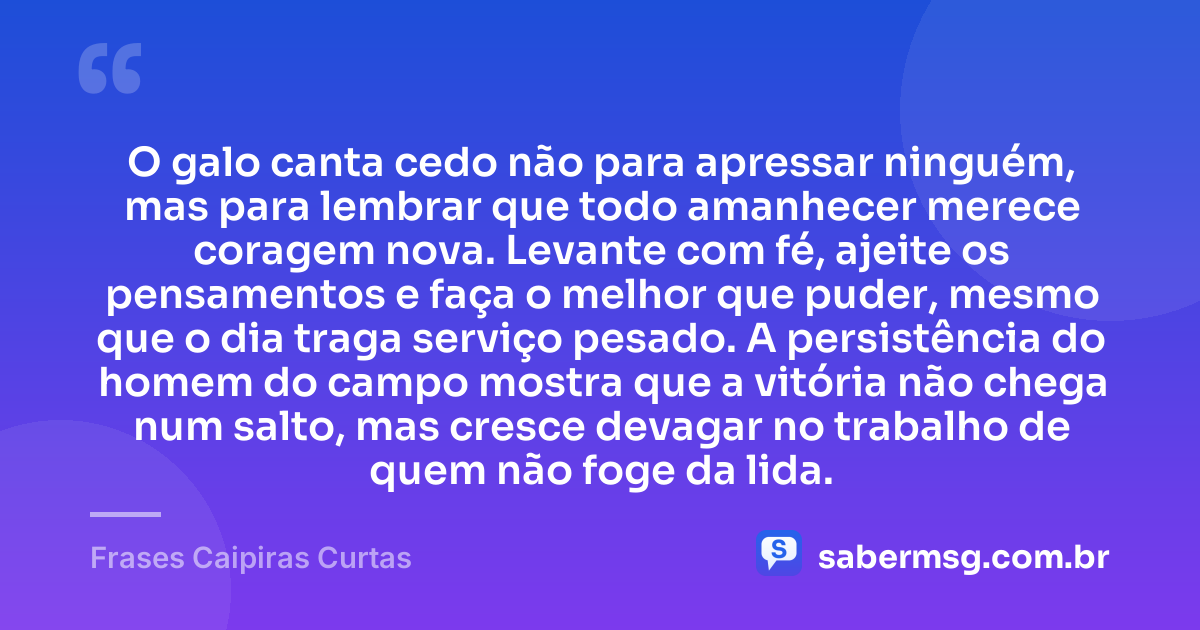 O galo canta cedo não para apressar ninguém, mas para lembrar que todo amanhecer merece coragem nova. Levante com fé, ajeite os pensamentos e faça o melhor que puder, mesmo que o dia traga serviço pesado. A persistência do homem do campo mostra que a vitória não chega num salto, mas cresce devagar no trabalho de quem não foge da lida. — Frases Caipiras Curtas