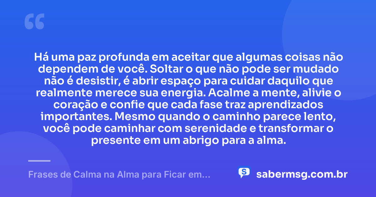 Há uma paz profunda em aceitar que algumas coisas não dependem de você. Soltar o que não pode ser mudado não é desistir, é abrir espaço para cuidar daquilo que realmente merece sua energia. Acalme a mente, alivie o coração e confie que cada fase traz aprendizados importantes. Mesmo quando o caminho parece lento, você pode caminhar com serenidade e transformar o presente em um abrigo para a alma. — Frases de Calma na Alma para Ficar em Paz