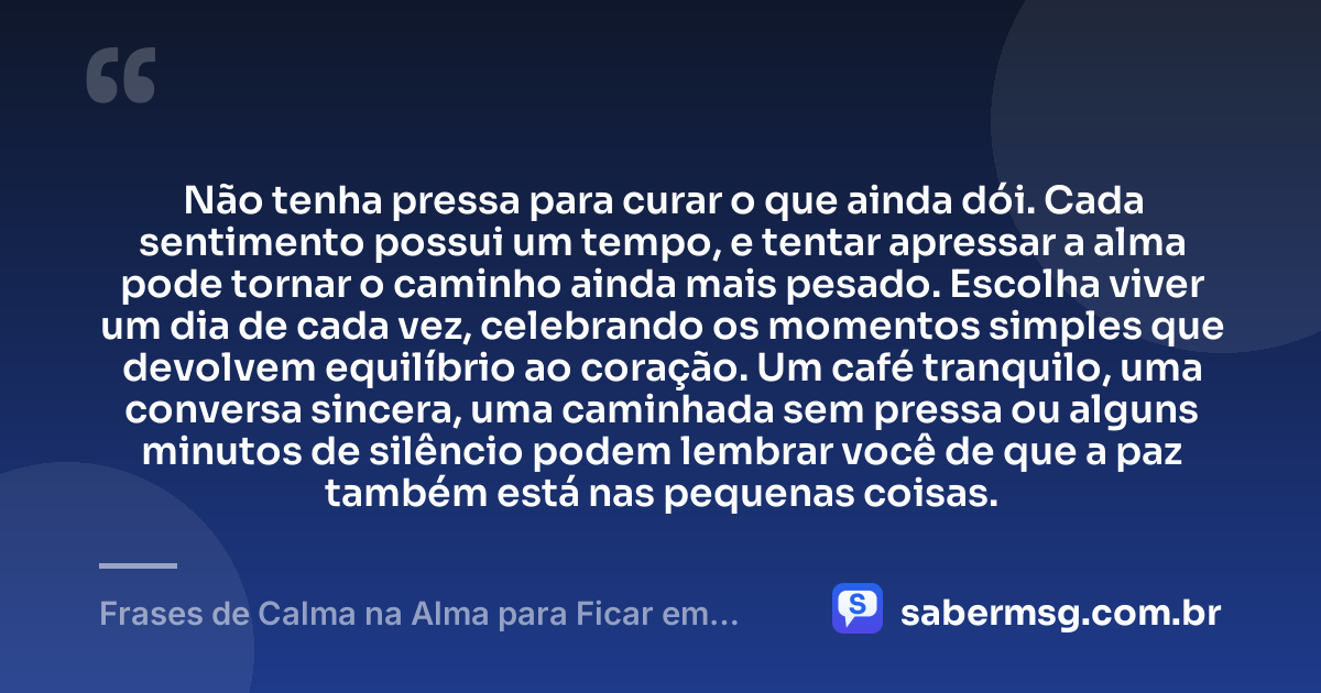 Não tenha pressa para curar o que ainda dói. Cada sentimento possui um tempo, e tentar apressar a alma pode tornar o caminho ainda mais pesado. Escolha viver um dia de cada vez, celebrando os momentos simples que devolvem equilíbrio ao coração. Um café tranquilo, uma conversa sincera, uma caminhada sem pressa ou alguns minutos de silêncio podem lembrar você de que a paz também está nas pequenas coisas. — Frases de Calma na Alma para Ficar em Paz