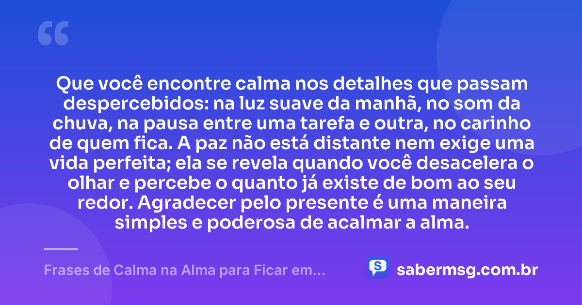 Que você encontre calma nos detalhes que passam despercebidos: na luz suave da manhã, no som da chuva, na pausa entre uma tarefa e outra, no carinho de quem fica. A paz não está distante nem exige uma vida perfeita; ela se revela quando você desacelera o olhar e percebe o quanto já existe de bom ao seu redor. Agradecer pelo presente é uma maneira simples e poderosa de acalmar a alma. — Frases de Calma na Alma para Ficar em Paz