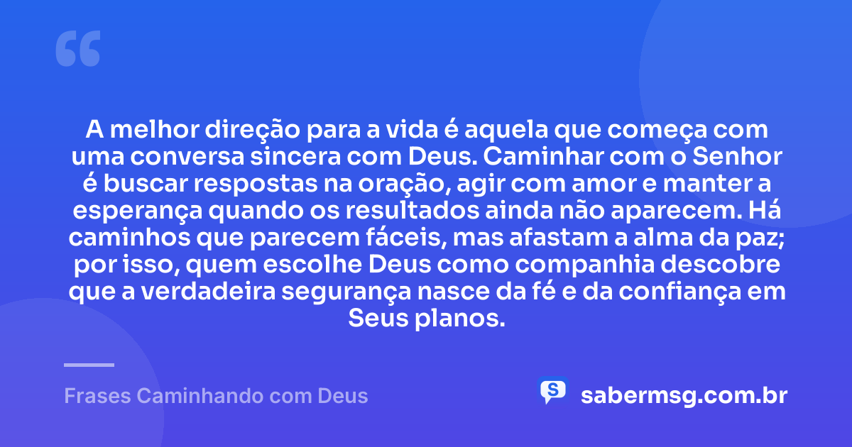 A melhor direção para a vida é aquela que começa com uma conversa sincera com Deus. Caminhar com o Senhor é buscar respostas na oração, agir com amor e manter a esperança quando os resultados ainda não aparecem. Há caminhos que parecem fáceis, mas afastam a alma da paz; por isso, quem escolhe Deus como companhia descobre que a verdadeira segurança nasce da fé e da confiança em Seus planos. — Frases Caminhando com Deus