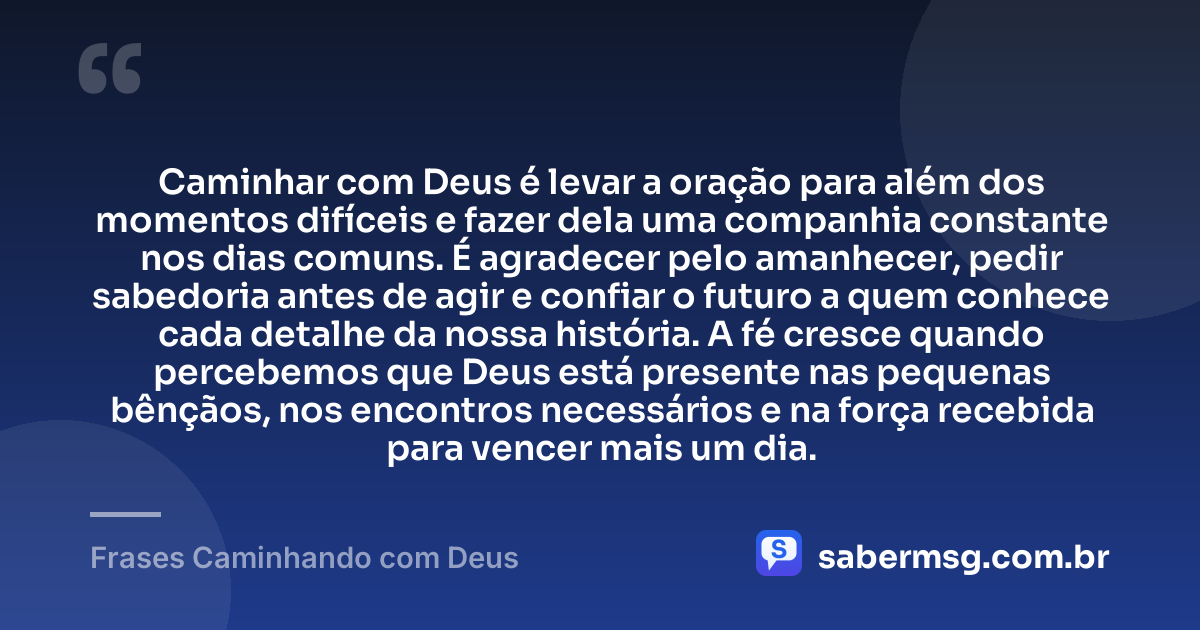 Caminhar com Deus é levar a oração para além dos momentos difíceis e fazer dela uma companhia constante nos dias comuns. É agradecer pelo amanhecer, pedir sabedoria antes de agir e confiar o futuro a quem conhece cada detalhe da nossa história. A fé cresce quando percebemos que Deus está presente nas pequenas bênçãos, nos encontros necessários e na força recebida para vencer mais um dia. — Frases Caminhando com Deus