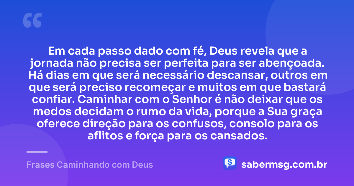 Em cada passo dado com fé, Deus revela que a jornada não precisa ser perfeita para ser abençoada. Há dias em que será necessário descansar, outros em que será preciso recomeçar e muitos em que bastará confiar. Caminhar com o Senhor é não deixar que os medos decidam o rumo da vida, porque a Sua graça oferece direção para os confusos, consolo para os aflitos e força para os cansados. — Frases Caminhando com Deus