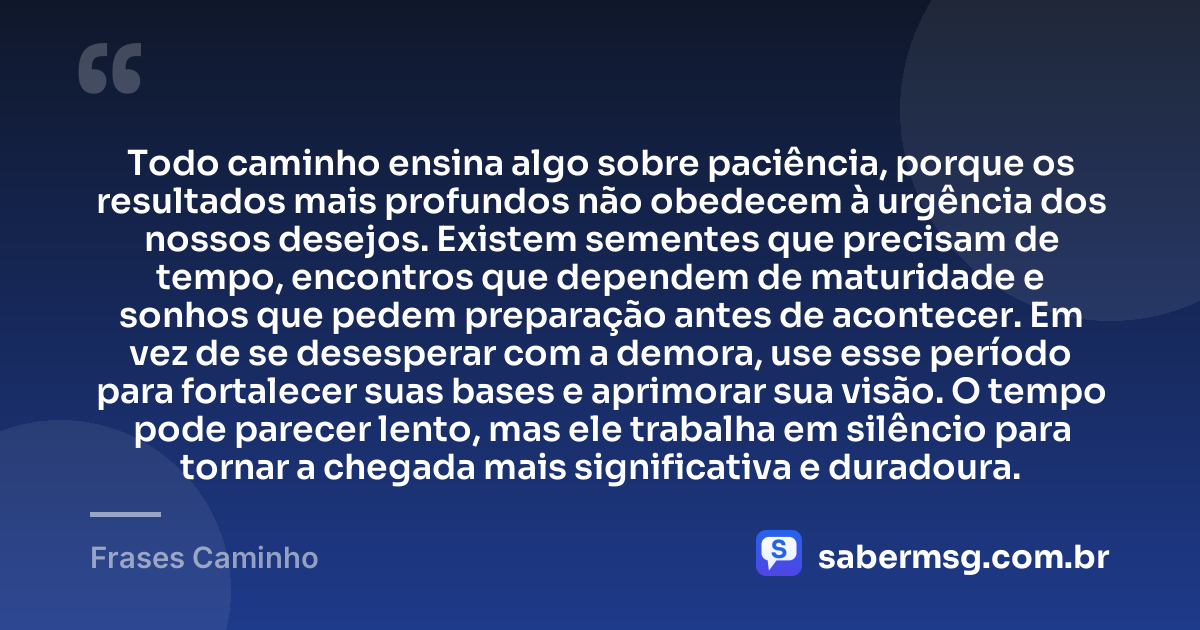 Todo caminho ensina algo sobre paciência, porque os resultados mais profundos não obedecem à urgência dos nossos desejos. Existem sementes que precisam de tempo, encontros que dependem de maturidade e sonhos que pedem preparação antes de acontecer. Em vez de se desesperar com a demora, use esse período para fortalecer suas bases e aprimorar sua visão. O tempo pode parecer lento, mas ele trabalha em silêncio para tornar a chegada mais significativa e duradoura. — Frases Caminho