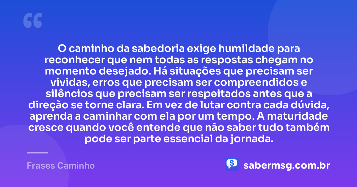 O caminho da sabedoria exige humildade para reconhecer que nem todas as respostas chegam no momento desejado. Há situações que precisam ser vividas, erros que precisam ser compreendidos e silêncios que precisam ser respeitados antes que a direção se torne clara. Em vez de lutar contra cada dúvida, aprenda a caminhar com ela por um tempo. A maturidade cresce quando você entende que não saber tudo também pode ser parte essencial da jornada. — Frases Caminho