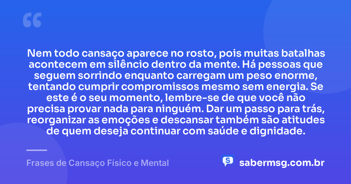 Nem todo cansaço aparece no rosto, pois muitas batalhas acontecem em silêncio dentro da mente. Há pessoas que seguem sorrindo enquanto carregam um peso enorme, tentando cumprir compromissos mesmo sem energia. Se este é o seu momento, lembre-se de que você não precisa provar nada para ninguém. Dar um passo para trás, reorganizar as emoções e descansar também são atitudes de quem deseja continuar com saúde e dignidade. — Frases de Cansaço Físico e Mental