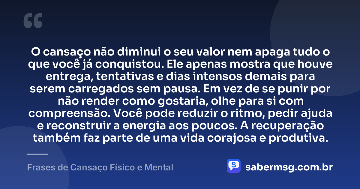 O cansaço não diminui o seu valor nem apaga tudo o que você já conquistou. Ele apenas mostra que houve entrega, tentativas e dias intensos demais para serem carregados sem pausa. Em vez de se punir por não render como gostaria, olhe para si com compreensão. Você pode reduzir o ritmo, pedir ajuda e reconstruir a energia aos poucos. A recuperação também faz parte de uma vida corajosa e produtiva. — Frases de Cansaço Físico e Mental