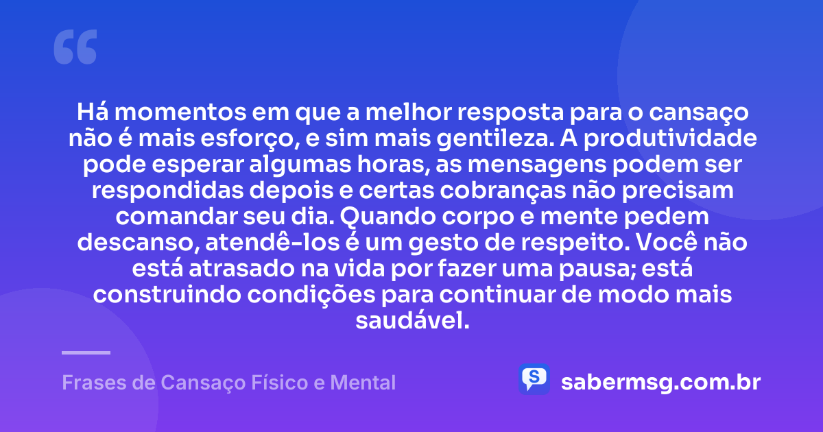 Há momentos em que a melhor resposta para o cansaço não é mais esforço, e sim mais gentileza. A produtividade pode esperar algumas horas, as mensagens podem ser respondidas depois e certas cobranças não precisam comandar seu dia. Quando corpo e mente pedem descanso, atendê-los é um gesto de respeito. Você não está atrasado na vida por fazer uma pausa; está construindo condições para continuar de modo mais saudável. — Frases de Cansaço Físico e Mental