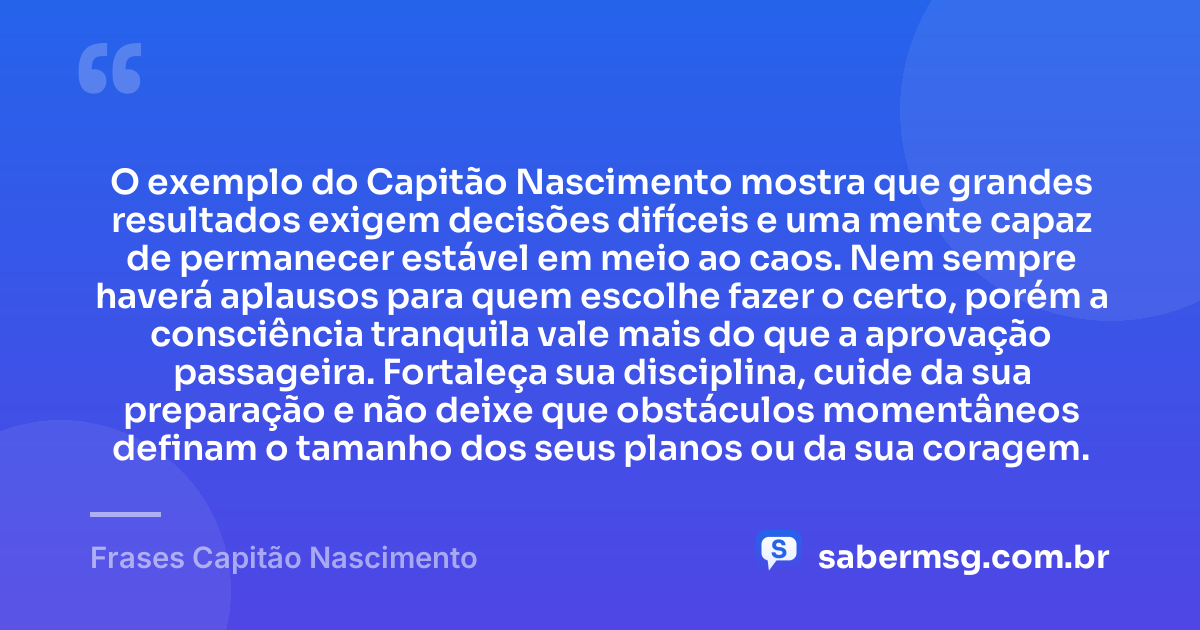 O exemplo do Capitão Nascimento mostra que grandes resultados exigem decisões difíceis e uma mente capaz de permanecer estável em meio ao caos. Nem sempre haverá aplausos para quem escolhe fazer o certo, porém a consciência tranquila vale mais do que a aprovação passageira. Fortaleça sua disciplina, cuide da sua preparação e não deixe que obstáculos momentâneos definam o tamanho dos seus planos ou da sua coragem. — Frases Capitão Nascimento