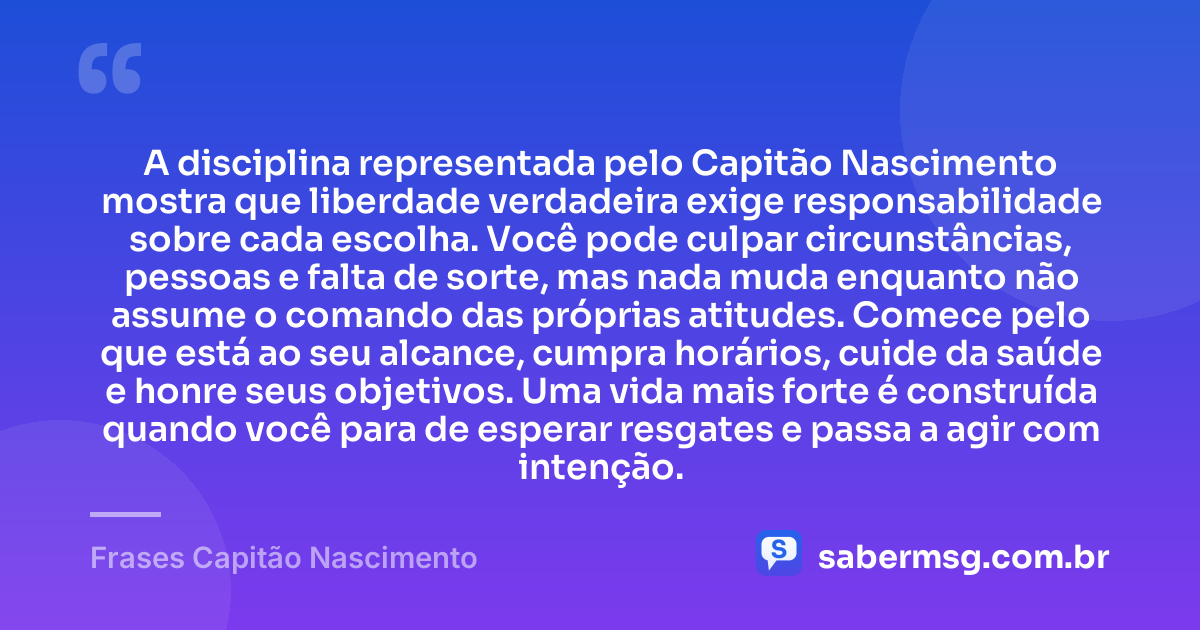 A disciplina representada pelo Capitão Nascimento mostra que liberdade verdadeira exige responsabilidade sobre cada escolha. Você pode culpar circunstâncias, pessoas e falta de sorte, mas nada muda enquanto não assume o comando das próprias atitudes. Comece pelo que está ao seu alcance, cumpra horários, cuide da saúde e honre seus objetivos. Uma vida mais forte é construída quando você para de esperar resgates e passa a agir com intenção. — Frases Capitão Nascimento