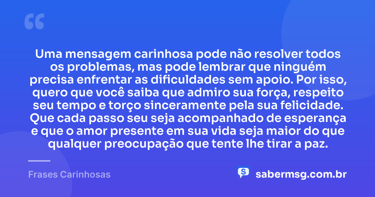 Uma mensagem carinhosa pode não resolver todos os problemas, mas pode lembrar que ninguém precisa enfrentar as dificuldades sem apoio. Por isso, quero que você saiba que admiro sua força, respeito seu tempo e torço sinceramente pela sua felicidade. Que cada passo seu seja acompanhado de esperança e que o amor presente em sua vida seja maior do que qualquer preocupação que tente lhe tirar a paz. — Frases Carinhosas
