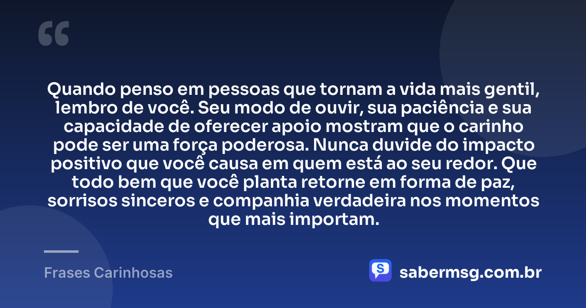 Quando penso em pessoas que tornam a vida mais gentil, lembro de você. Seu modo de ouvir, sua paciência e sua capacidade de oferecer apoio mostram que o carinho pode ser uma força poderosa. Nunca duvide do impacto positivo que você causa em quem está ao seu redor. Que todo bem que você planta retorne em forma de paz, sorrisos sinceros e companhia verdadeira nos momentos que mais importam. — Frases Carinhosas