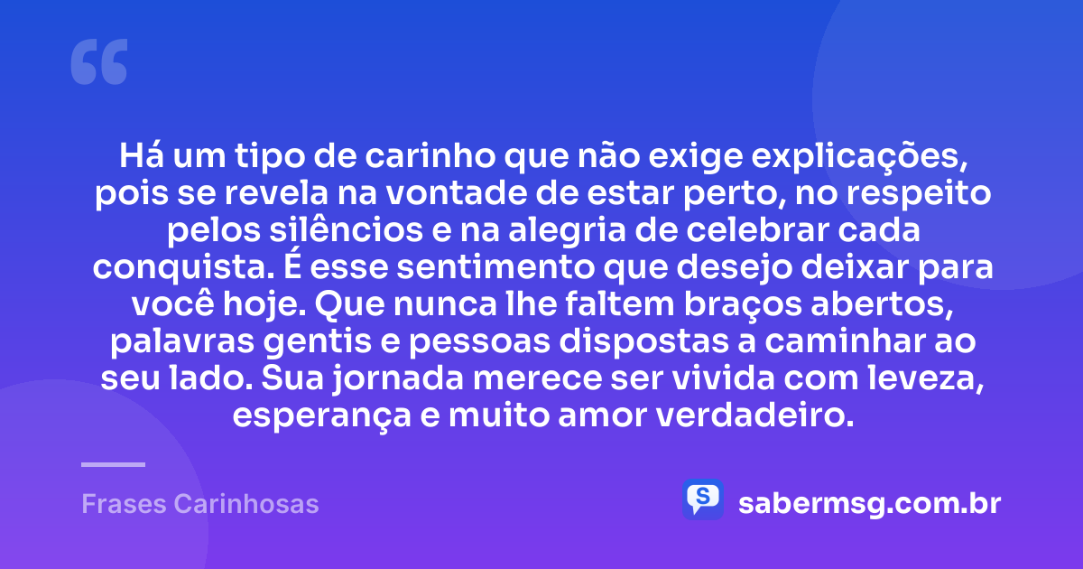Há um tipo de carinho que não exige explicações, pois se revela na vontade de estar perto, no respeito pelos silêncios e na alegria de celebrar cada conquista. É esse sentimento que desejo deixar para você hoje. Que nunca lhe faltem braços abertos, palavras gentis e pessoas dispostas a caminhar ao seu lado. Sua jornada merece ser vivida com leveza, esperança e muito amor verdadeiro. — Frases Carinhosas