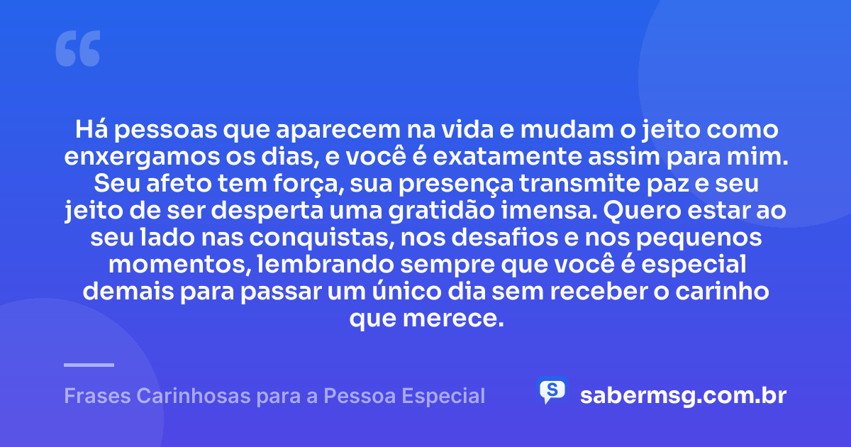 Há pessoas que aparecem na vida e mudam o jeito como enxergamos os dias, e você é exatamente assim para mim. Seu afeto tem força, sua presença transmite paz e seu jeito de ser desperta uma gratidão imensa. Quero estar ao seu lado nas conquistas, nos desafios e nos pequenos momentos, lembrando sempre que você é especial demais para passar um único dia sem receber o carinho que merece. — Frases Carinhosas para a Pessoa Especial